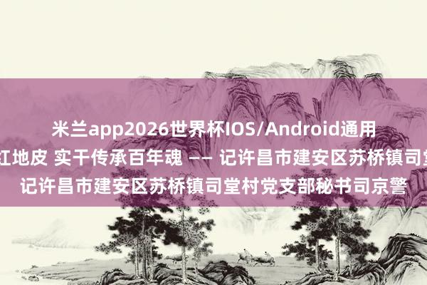 米兰app2026世界杯IOS/Android通用手机版下载 芳华生辉红地皮 实干传承百年魂 —— 记许昌市建安区苏桥镇司堂村党支部秘书司京警