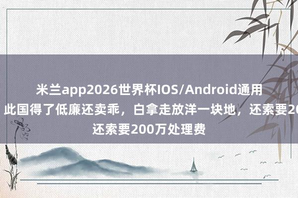 米兰app2026世界杯IOS/Android通用手机版下载 此国得了低廉还卖乖,白拿走放洋一块地,还索要200万处理费
