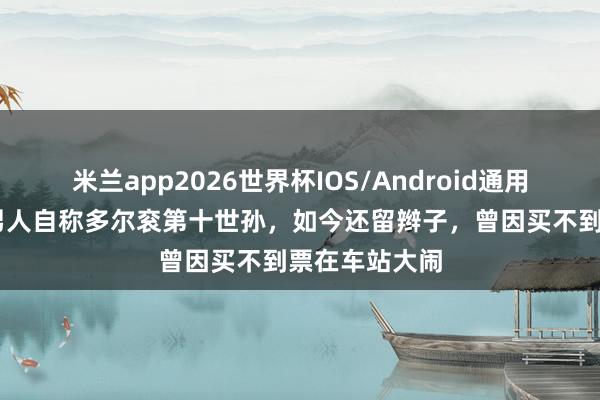 米兰app2026世界杯IOS/Android通用手机版下载 男人自称多尔衮第十世孙,如今还留辫子,曾因买不到票在车站大闹