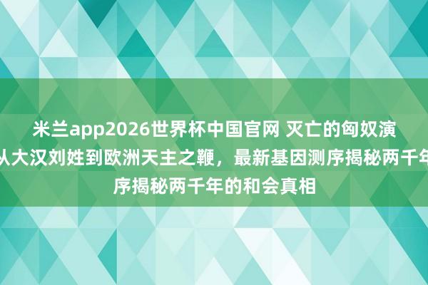 米兰app2026世界杯中国官网 灭亡的匈奴演酿成了谁？从大汉刘姓到欧洲天主之鞭，最新基因测序揭秘两千年的和会真相
