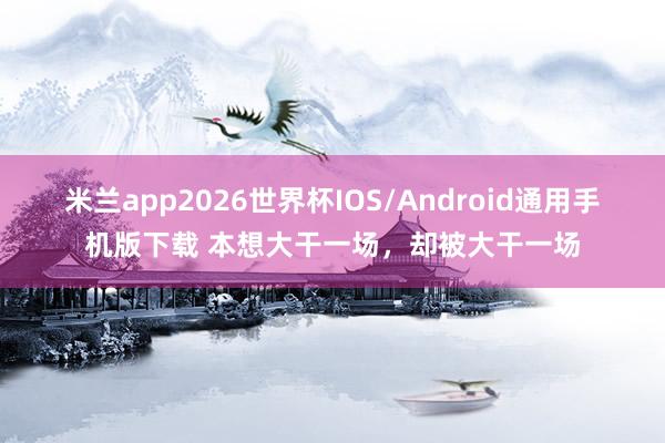 米兰app2026世界杯IOS/Android通用手机版下载 本想大干一场,却被大干一场