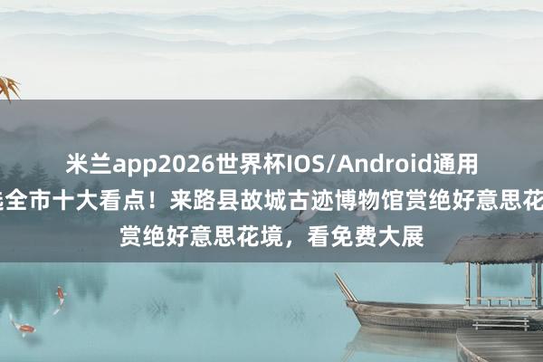 米兰app2026世界杯IOS/Android通用手机版下载 入选全市十大看点！来路县故城古迹博物馆赏绝好意思花境，看免费大展