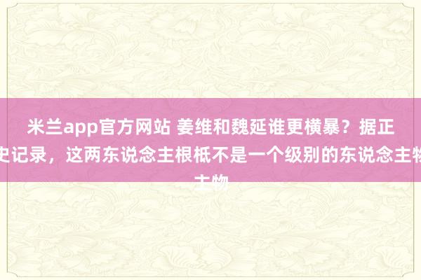米兰app官方网站 姜维和魏延谁更横暴？据正史记录，这两东说念主根柢不是一个级别的东说念主物