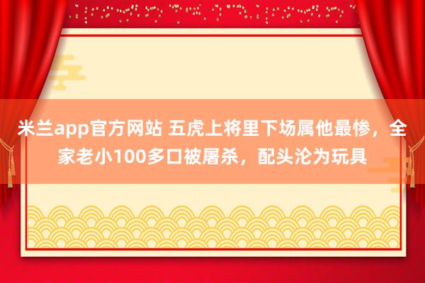米兰app官方网站 五虎上将里下场属他最惨，全家老小100多口被屠杀，配头沦为玩具