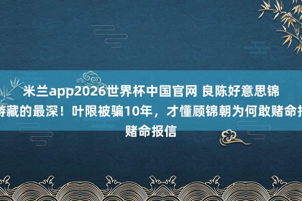 米兰app2026世界杯中国官网 良陈好意思锦萧游藏的最深！叶限被骗10年，才懂顾锦朝为何敢赌命报信