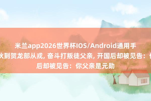 米兰app2026世界杯IOS/Android通用手机版下载 小伙到贺龙部从戎, 奋斗打叛徒父亲, 开国后却被见告:你父亲是元勋