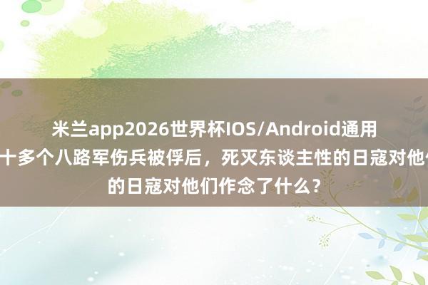 米兰app2026世界杯IOS/Android通用手机版下载 三十多个八路军伤兵被俘后,死灭东谈主性的日寇对他们作念了什么?