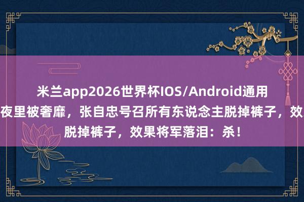 米兰app2026世界杯IOS/Android通用手机版下载 青娥夜里被奢靡，张自忠号召所有东说念主脱掉裤子，效果将军落泪：杀！