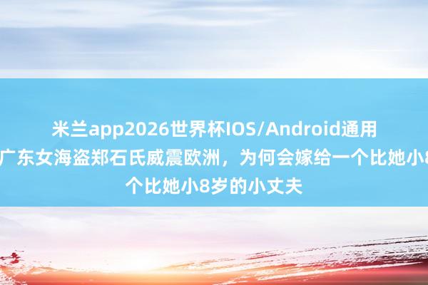 米兰app2026世界杯IOS/Android通用手机版下载 广东女海盗郑石氏威震欧洲，为何会嫁给一个比她小8岁的小丈夫