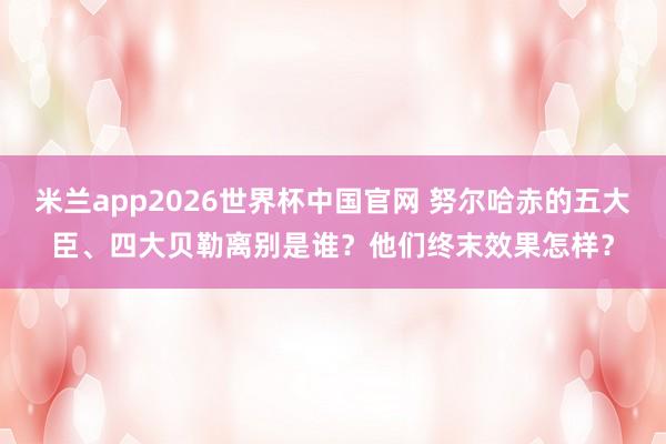 米兰app2026世界杯中国官网 努尔哈赤的五大臣、四大贝勒离别是谁？他们终末效果怎样？