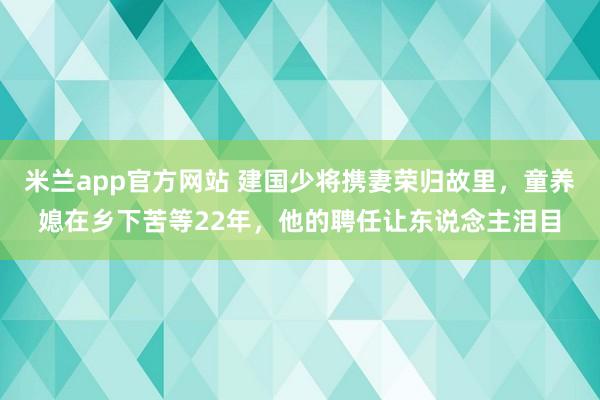 米兰app官方网站 建国少将携妻荣归故里，童养媳在乡下苦等22年，他的聘任让东说念主泪目