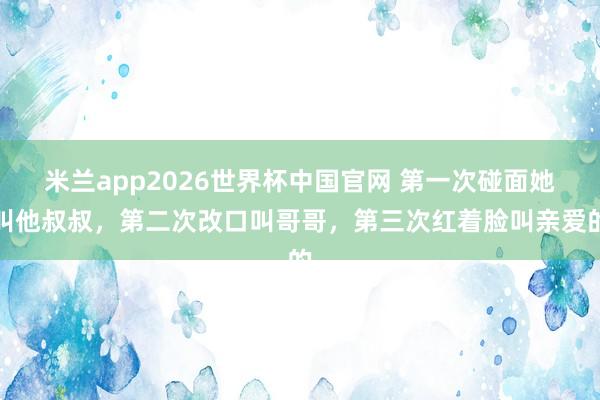 米兰app2026世界杯中国官网 第一次碰面她叫他叔叔,第二次改口叫哥哥,第三次红着脸叫亲爱的