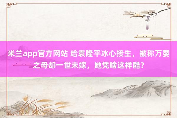 米兰app官方网站 给袁隆平冰心接生，被称万婴之母却一世未嫁，她凭啥这样酷？