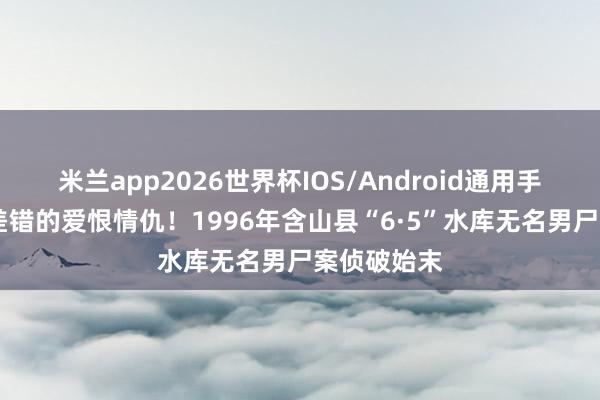 米兰app2026世界杯IOS/Android通用手机版下载 差错的爱恨情仇！1996年含山县“6·5”水库无名男尸案侦破始末