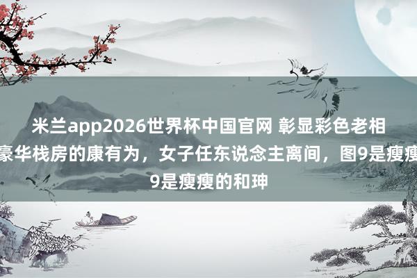 米兰app2026世界杯中国官网 彰显彩色老相片!住豪华栈房的康有为,女子任东说念主离间,图9是瘦瘦的和珅