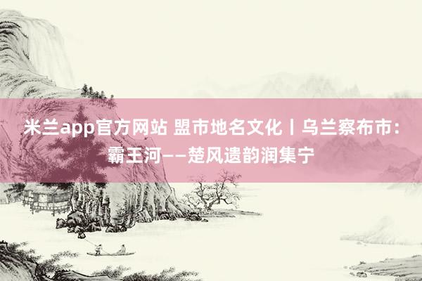 米兰app官方网站 盟市地名文化丨乌兰察布市：霸王河——楚风遗韵润集宁