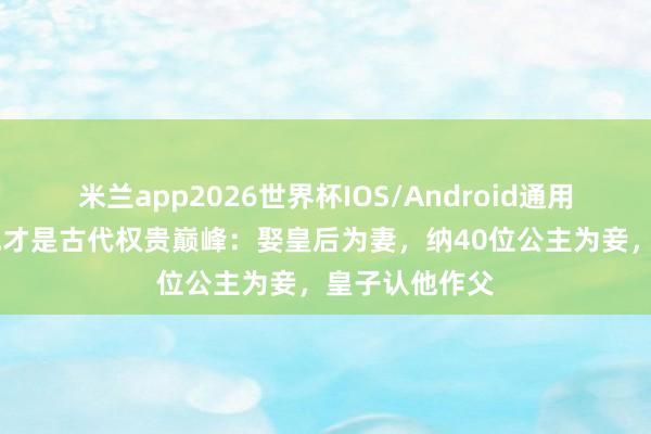 米兰app2026世界杯IOS/Android通用手机版下载 他才是古代权贵巅峰：娶皇后为妻，纳40位公主为妾，皇子认他作父