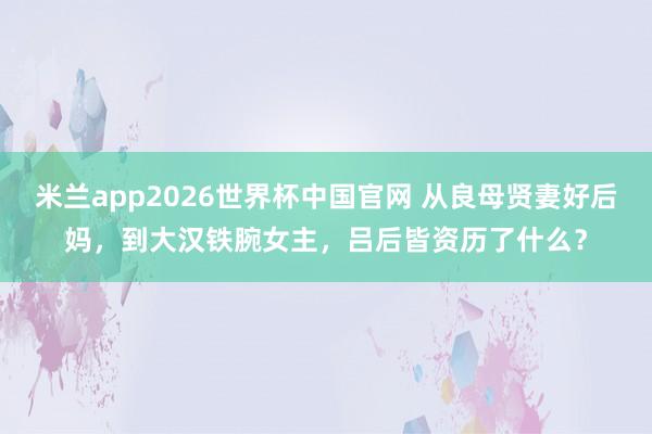 米兰app2026世界杯中国官网 从良母贤妻好后妈,到大汉铁腕女主,吕后皆资历了什么?