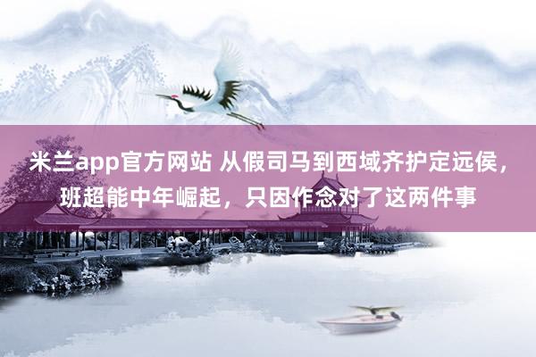 米兰app官方网站 从假司马到西域齐护定远侯，班超能中年崛起，只因作念对了这两件事