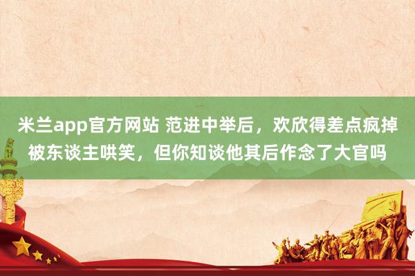 米兰app官方网站 范进中举后，欢欣得差点疯掉被东谈主哄笑，但你知谈他其后作念了大官吗