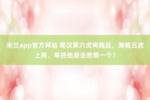 米兰app官方网站 蜀汉第六虎将魏延,濒临五虎上将,单挑他能击败哪一个?