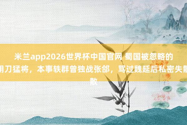 米兰app2026世界杯中国官网 蜀国被忽略的用刀猛将，本事轶群曾独战张郃，骂过魏延后私密失散