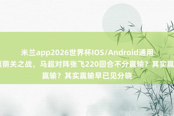 米兰app2026世界杯IOS/Android通用手机版下载 葭荫关之战，马超对阵张飞220回合不分赢输？其实赢输早已见分晓