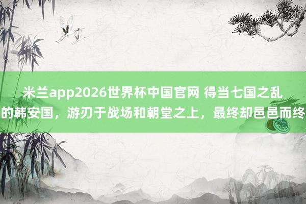 米兰app2026世界杯中国官网 得当七国之乱的韩安国，游刃于战场和朝堂之上，最终却邑邑而终