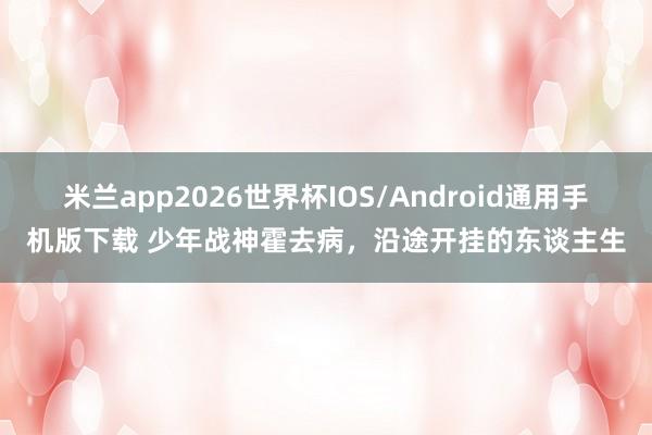 米兰app2026世界杯IOS/Android通用手机版下载 少年战神霍去病,沿途开挂的东谈主生