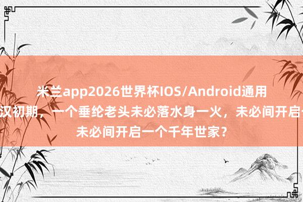 米兰app2026世界杯IOS/Android通用手机版下载 西汉初期，一个垂纶老头未必落水身一火，未必间开启一个千年世家？