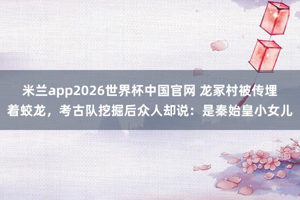 米兰app2026世界杯中国官网 龙冢村被传埋着蛟龙，考古队挖掘后众人却说：是秦始皇小女儿