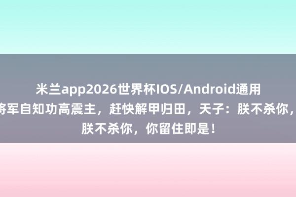 米兰app2026世界杯IOS/Android通用手机版下载 将军自知功高震主,赶快解甲归田,天子:朕不杀你,你留住即是!