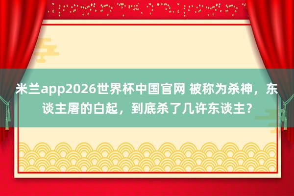 米兰app2026世界杯中国官网 被称为杀神，东谈主屠的白起，到底杀了几许东谈主？