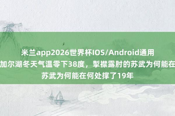 米兰app2026世界杯IOS/Android通用手机版下载 贝加尔湖冬天气温零下38度,掣襟露肘的苏武为何能在何处撑了19年