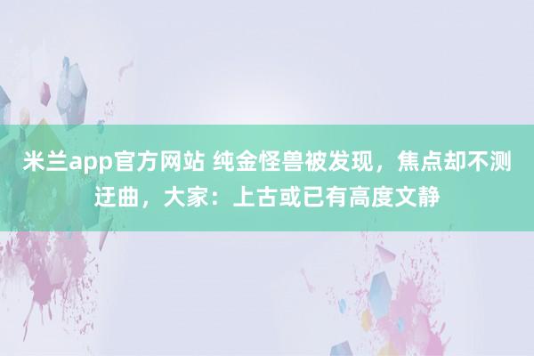 米兰app官方网站 纯金怪兽被发现，焦点却不测迂曲，大家：上古或已有高度文静