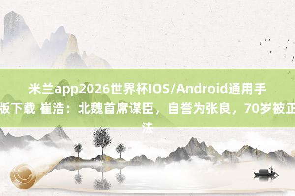 米兰app2026世界杯IOS/Android通用手机版下载 崔浩：北魏首席谋臣，自誉为张良，70岁被正法