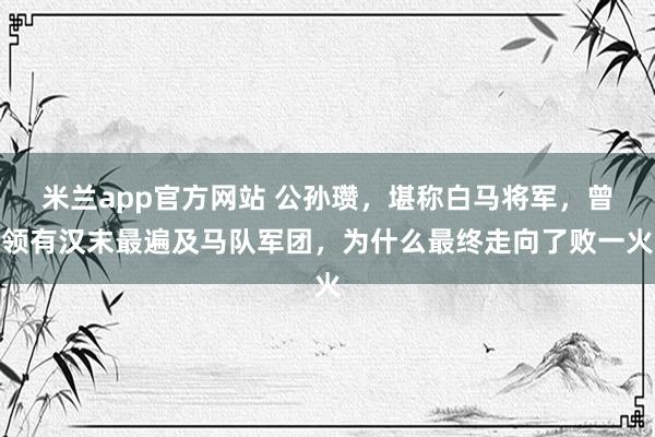 米兰app官方网站 公孙瓒,堪称白马将军,曾领有汉末最遍及马队军团,为什么最终走向了败一火