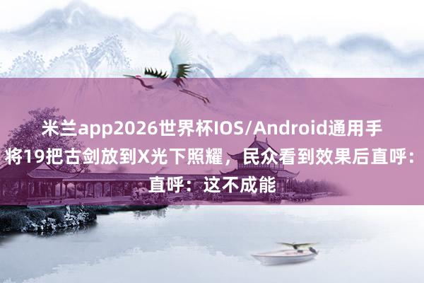 米兰app2026世界杯IOS/Android通用手机版下载 将19把古剑放到X光下照耀，民众看到效果后直呼：这不成能