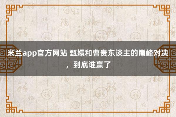 米兰app官方网站 甄嬛和曹贵东谈主的巅峰对决，到底谁赢了