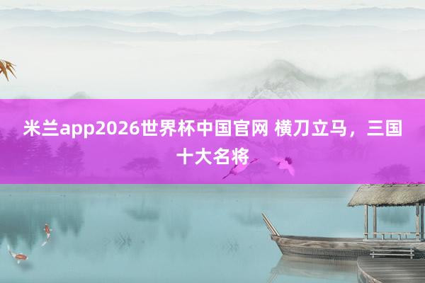 米兰app2026世界杯中国官网 横刀立马，三国十大名将