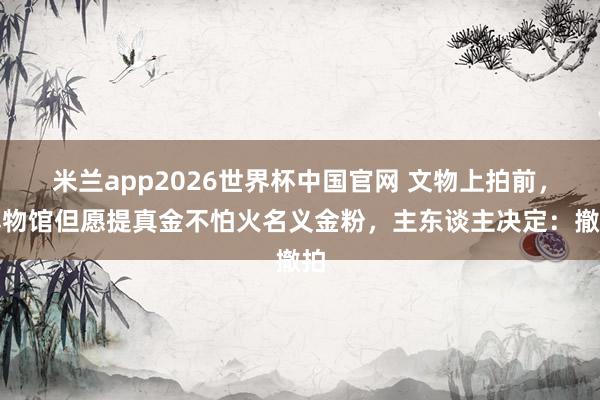 米兰app2026世界杯中国官网 文物上拍前，博物馆但愿提真金不怕火名义金粉，主东谈主决定：撤拍