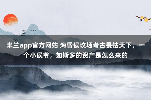 米兰app官方网站 海昏侯坟场考古畏怯天下，一个小侯爷，如斯多的资产是怎么来的