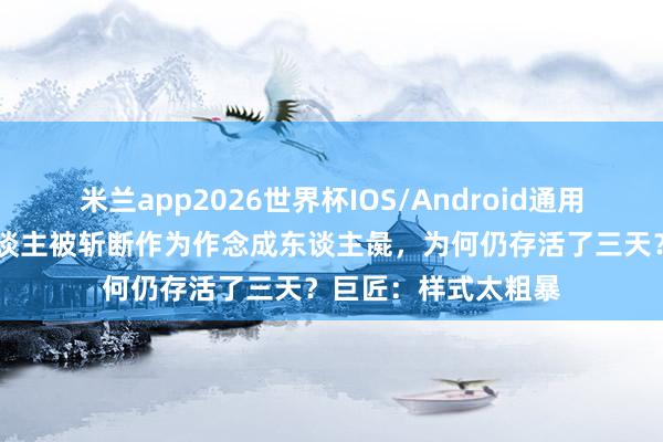 米兰app2026世界杯IOS/Android通用手机版下载 戚夫东谈主被斩断作为作念成东谈主彘,为何仍存活了三天?巨匠:样式太粗暴