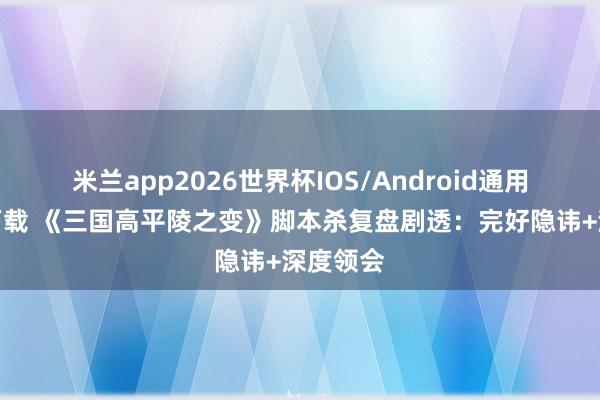 米兰app2026世界杯IOS/Android通用手机版下载 《三国高平陵之变》脚本杀复盘剧透：完好隐讳+深度领会