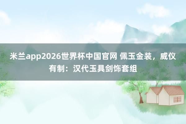 米兰app2026世界杯中国官网 佩玉金装，威仪有制：汉代玉具剑饰套组