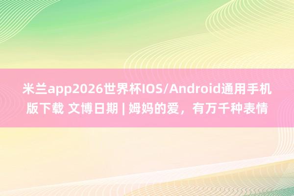 米兰app2026世界杯IOS/Android通用手机版下载 文博日期 | 姆妈的爱，有万千种表情