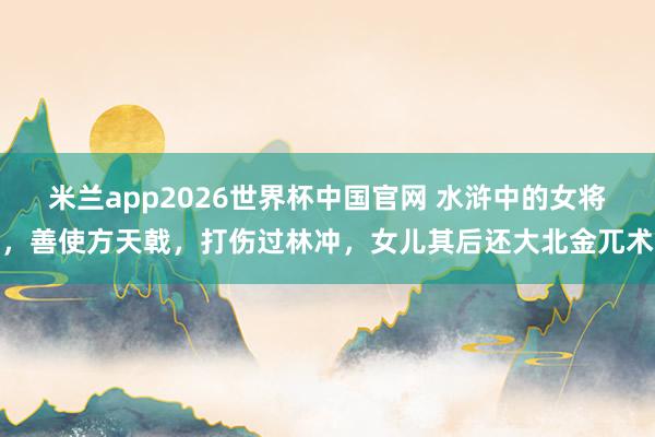 米兰app2026世界杯中国官网 水浒中的女将，善使方天戟，打伤过林冲，女儿其后还大北金兀术