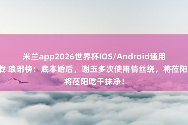 米兰app2026世界杯IOS/Android通用手机版下载 琅琊榜：底本婚后，谢玉多次使用情丝绕，将莅阳吃干抹净！