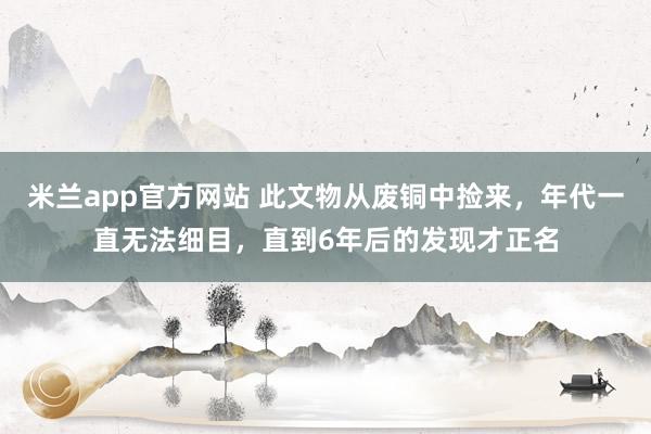 米兰app官方网站 此文物从废铜中捡来，年代一直无法细目，直到6年后的发现才正名