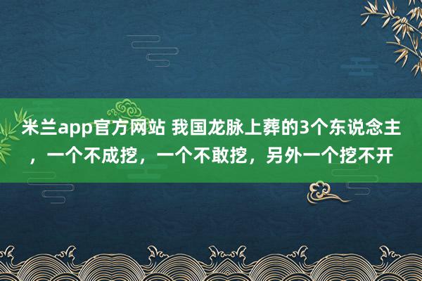 米兰app官方网站 我国龙脉上葬的3个东说念主,一个不成挖,一个不敢挖,另外一个挖不开